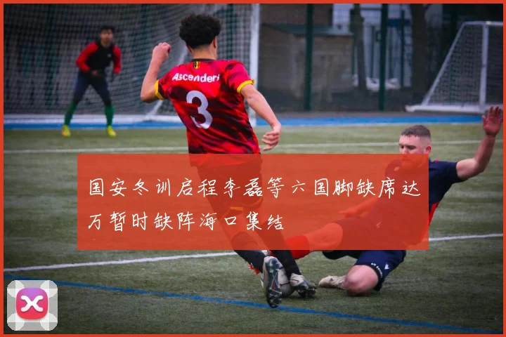 国安冬训启程李磊等六国脚缺席达万暂时缺阵海口集结