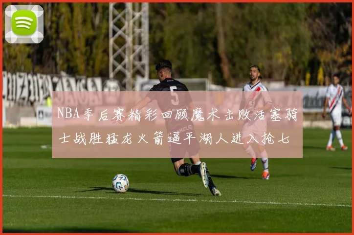 NBA季后赛精彩回顾魔术击败活塞骑士战胜猛龙火箭逼平湖人进入抢七大战