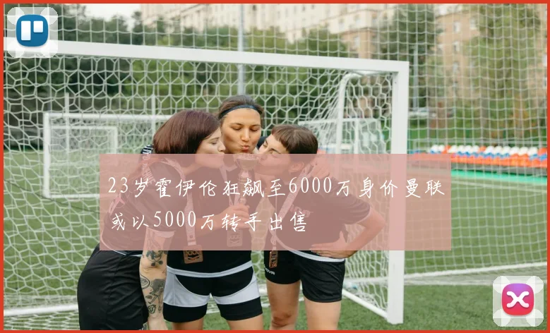 23岁霍伊伦狂飙至6000万身价曼联或以5000万转手出售
