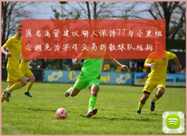匿名高管建议湖人保持77与小里组合避免为字母交易拆散球队结构