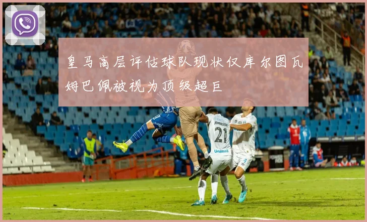 皇马高层评估球队现状仅库尔图瓦姆巴佩被视为顶级超巨