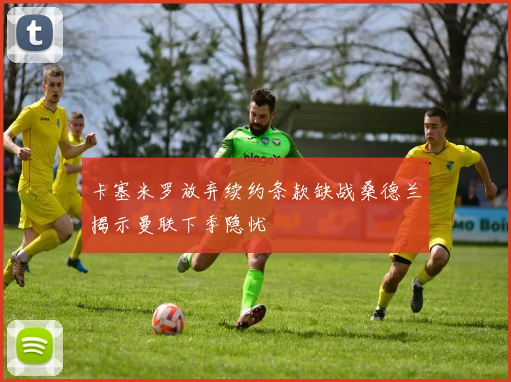 卡塞米罗放弃续约条款缺战桑德兰揭示曼联下季隐忧