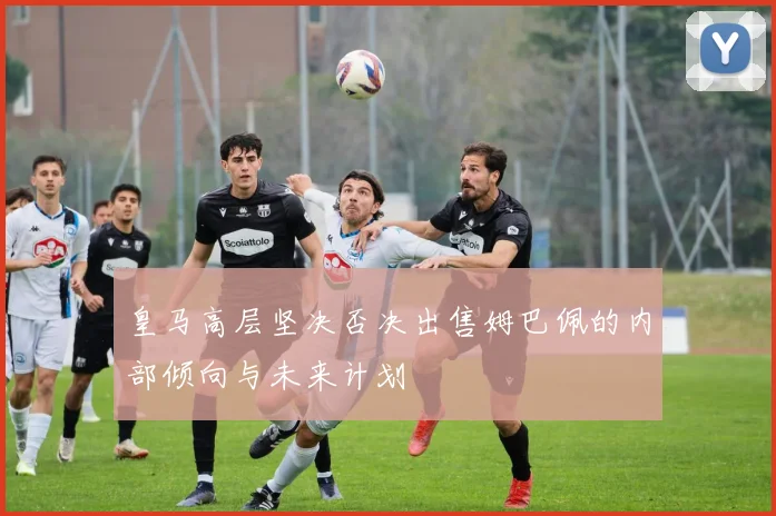 皇马高层坚决否决出售姆巴佩的内部倾向与未来计划