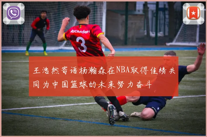 王浩然寄语杨瀚森在NBA取得佳绩共同为中国篮球的未来努力奋斗