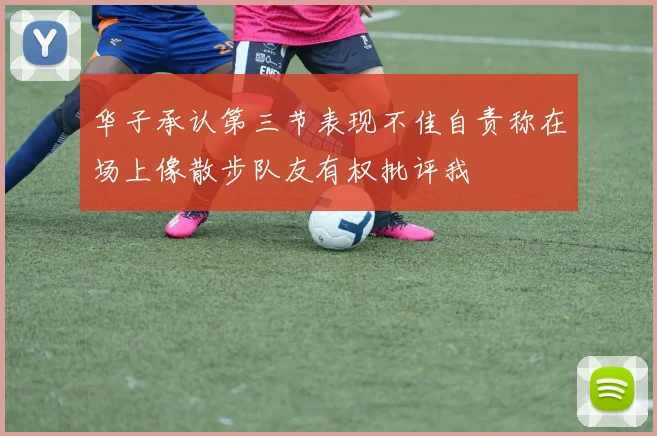 华子承认第三节表现不佳自责称在场上像散步队友有权批评我