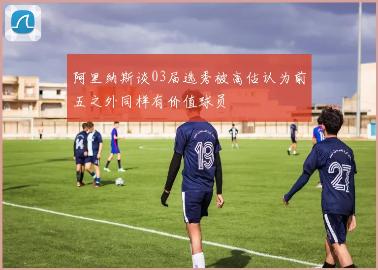 阿里纳斯谈03届选秀被高估认为前五之外同样有价值球员