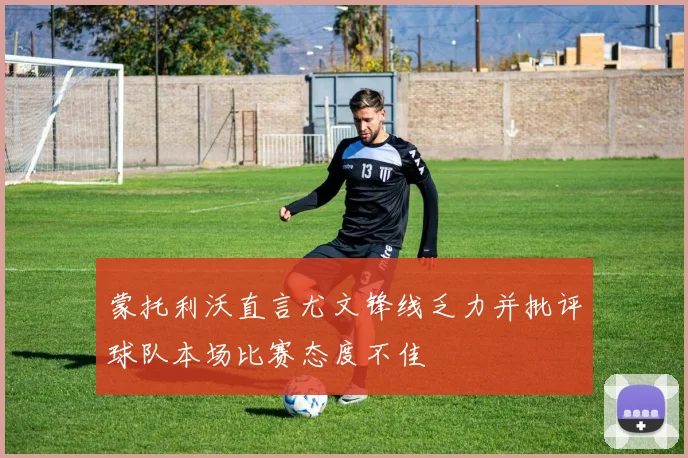 蒙托利沃直言尤文锋线乏力并批评球队本场比赛态度不佳