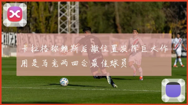 卡拉格称赖斯后撤位置发挥巨大作用是马竞两回合最佳球员