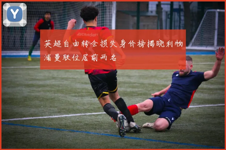 英超自由转会损失身价榜揭晓利物浦曼联位居前两名