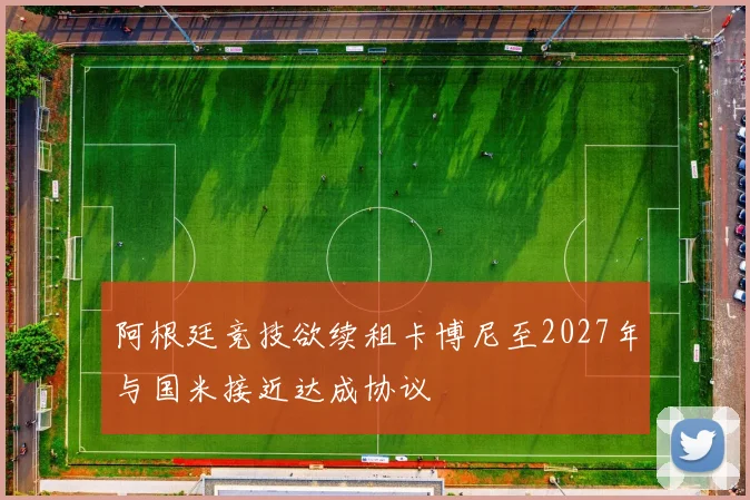 阿根廷竞技欲续租卡博尼至2027年与国米接近达成协议